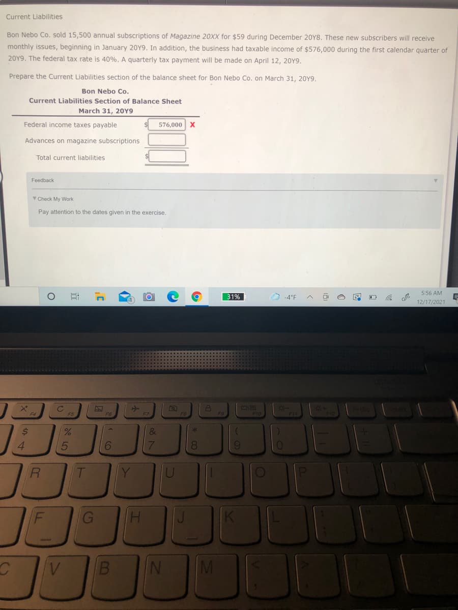 Current Liabilities
Bon Nebo Co. sold 15,500 annual subscriptions of Magazine 20XX for $59 during December 20Y8. These new subscribers will receive
monthly issues, beginning in January 20Y9. In addition, the business had taxable income of $576,000 during the first calendar quarter of
20Y9. The federal tax rate is 40%. A quarterly tax payment will be made on April 12, 20Y9.
Prepare the Current Liabilities section of the balance sheet for Bon Nebo Co. on March 31, 20Y9.
Bon Nebo Co.
Current Liabilities Section of Balance Sheet
March 31, 20Y9
Federal income taxes payable
576,000 x
Advances on magazine subscriptions
Total current liabilities
Feedback
V Check My Work
Pay attention to the dates given in the exercise.
5:56 AM
31%
D -4°F
12/17/2021
F10
2$
&
4.
6.
7.
8.
R.
Y
B.
IN
M
