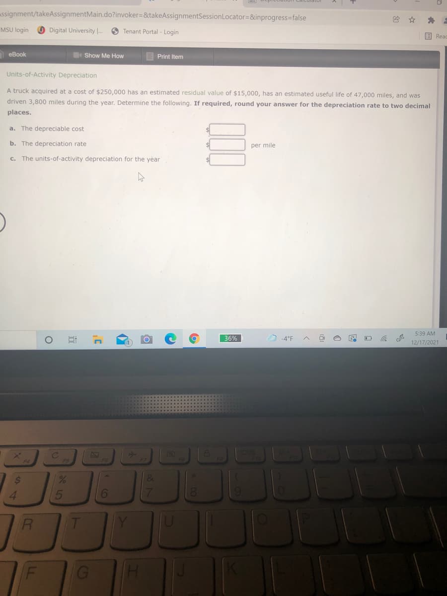 Sepreciation Caict
ssignment/takeAssignmentMain.do?invoker=&takeAssignmentSessionLocator=&inprogress=false
MSU login
O Digital University ..
O Tenant Portal - Login
国Reac
eBook
Show Me How
E Print Item
Units-of-Activity Depreciation
A truck acquired at a cost of $250,000 has an estimated residual value of $15,000, has an estimated useful life of 47,000 miles, and was
driven 3,800 miles during the year. Determine the following. If required, round your answer for the depreciation rate to two decimal
places.
a. The depreciable cost
b. The depreciation rate
per mile
c. The units-of-activity depreciation for the year
5:39 AM
36%
4°F A @ O E O
12/17/2021
24
&
4.
6.
7.
81
近
