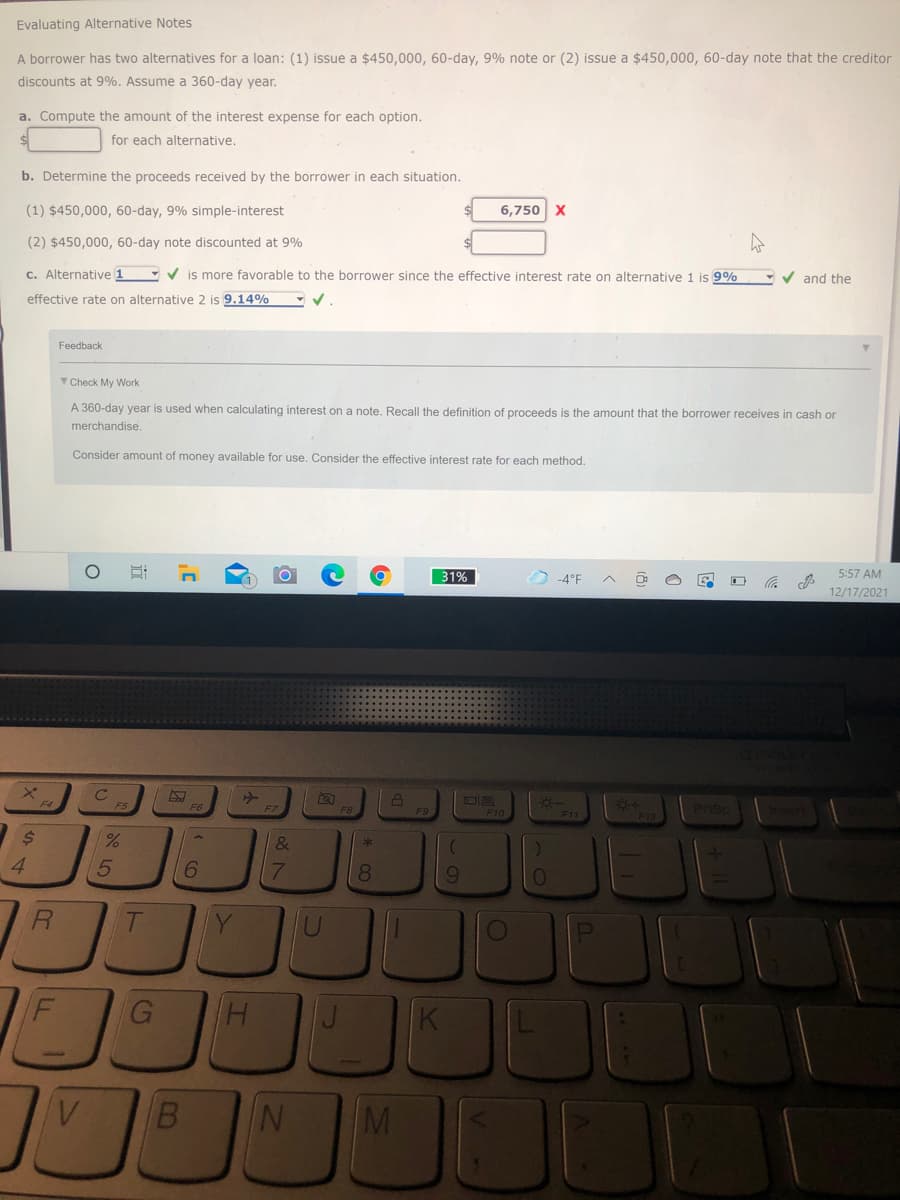 Evaluating Alternative Notes
A borrower has two alternatives for a loan: (1) issue a $450,000, 60-day, 9% note or (2) issue a $450,000, 60-day note that the creditor
discounts at 9%. Assume a 360-day year.
a. Compute the amount of the interest expense for each option.
for each alternative.
b. Determine the proceeds received by the borrower in each situation.
(1) $450,000, 60-day, 9% simple-interest
6,750 X
(2) $450,000, 60-day note discounted at 9%
C. Alternative 1 - V is more favorable to the borrower since the effective interest rate on alternative 1 is 9%
- v and the
effective rate on alternative 2 is 9.14%
Feedback
Check My Work
A 360-day year is used when calculating interest on a note, Recall the definition of proceeds is the amount that the borrower receives in cash or
merchandise
Consider amount of money available for use. Consider the effective interest rate for each method.
31%
-4°F
5:57 AM
12/17/2021
F9
F12
Priso
F10
&
4.
6.
7.
8.
Y
G
K
V.
M
