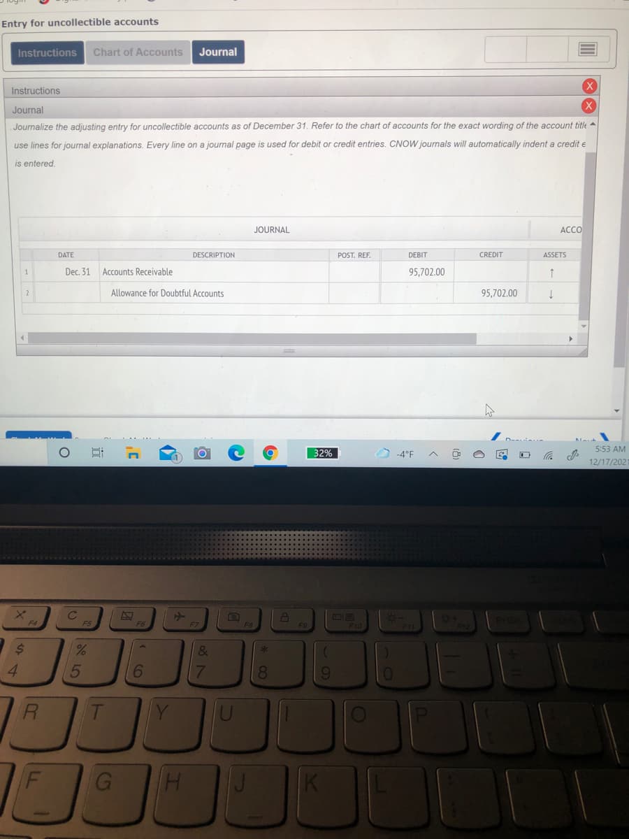 Entry for uncollectible accounts
Instructions
Chart of Accounts
Journal
Instructions
Journal
Journalize the adjusting entry for uncollectible accounts as of December 31. Refer to the chart of accounts for the exact wording of the account title
use lines for journal explanations. Every line on a journal page is used for debit or credit entries. CNOW journals will automatically indent a credit e
is entered.
JOURNAL
ACCO
DATE
DESCRIPTION
POST. REF.
DEBIT
CREDIT
ASSETS
1
Dec. 31
Accounts Receivable
95,702.00
2
Allowance for Doubtful Accounts
95,702.00
32%
O4°F
5:53 AM
12/17/202
F4
F5
F8
F10
F11
2$
&
6
8
7
立
44
