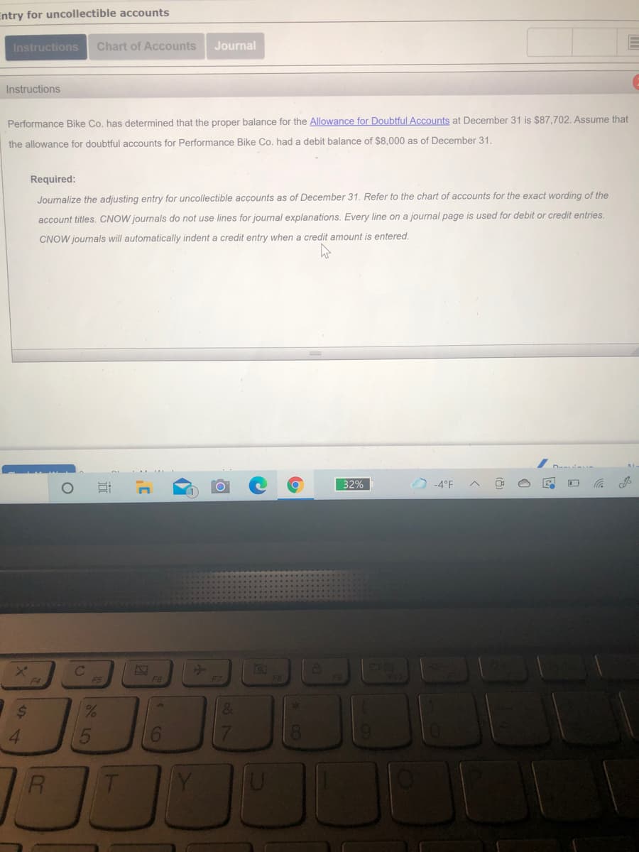 Entry for uncollectible accounts
Instructions
Chart of Accounts
Journal
Instructions
Performance Bike Co. has determined that the proper balance for the Allowance for Doubtful Accounts at December 31 is $87,702. Assume that
the allowance for doubtful accounts for Performance Bike Co. had a debit balance of $8,000 as of December 31.
Required:
Journalize the adjusting entry for uncollectible accounts as of December 31. Refer to the chart of accounts for the exact wording of the
account titles. CNOW journals do not use lines for journal explanations. Every line on a journal page is used for debit or credit entries.
CNOW journals will automatically indent a credit entry when a credit amount is entered.
32%
D-4°F
F6
%24
1324
