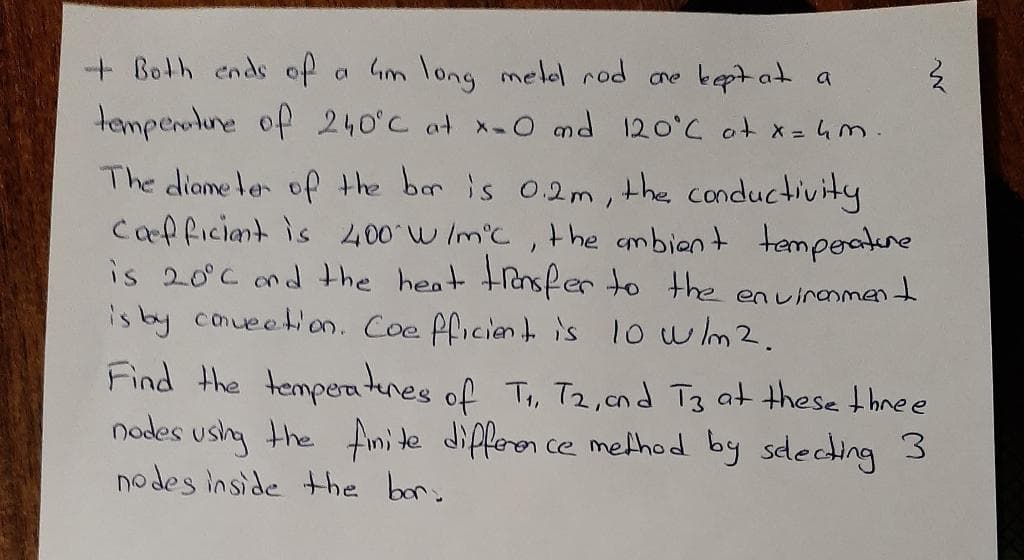 + Both ends of
a Gm long melel rod ane keptat a
temperotune of 240°C at x-0 md 120°C ot x = 4m.
the conductivity
The diame ler of the bar is 02m,
Cafficiant is 400 w Im'c, t he ambient tempeatune
is 20°c nd the heat tensfer to the enuinanment
is by conueetion. Coe fficiant i's 1o wm2.
Find the tempea tenes of Ti, T2,cnd T3 at these thnee
nodes ushg the finite differen ce method by sdecding 3
nodes inside the bor:
