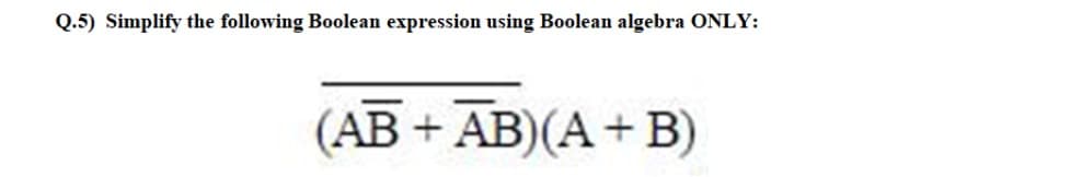 Q.5) Simplify the following Boolean expression using Boolean algebra ONLY:
(AB+ AB)(A + B)