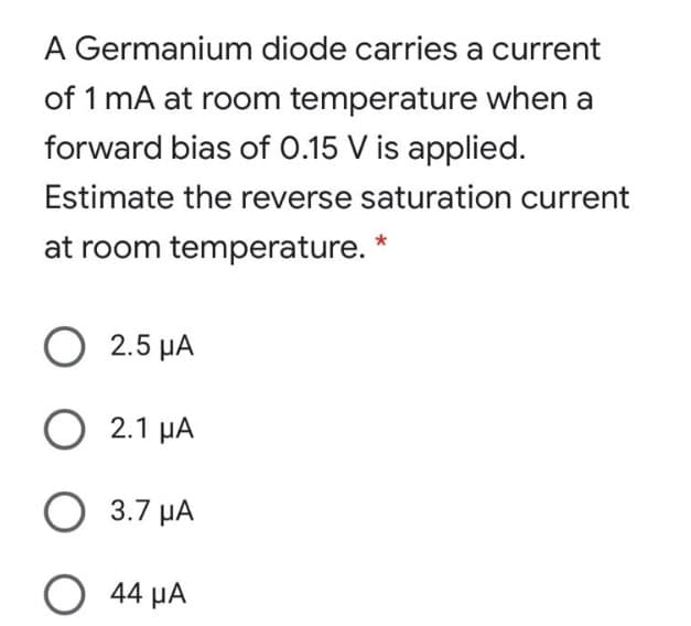 A Germanium diode carries a current
of 1 mA at room temperature when a
forward bias of 0.15 V is applied.
Estimate the reverse saturation current
at room temperature. *
O 2.5 μA
O 2.1 μA
O 3.7 μA
O 44 μA