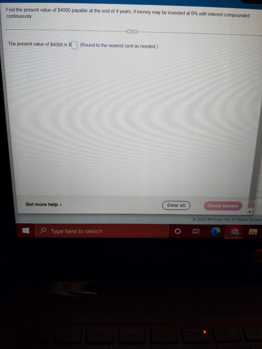 Find the present value of $4000 payable at the end of 4 years, if money may be invested at 6% with interest compounded
continuously.
The present value of $4000 is $. (Round to the nearest cent as needed.)
Get more help -
Clear all
Check answer
©2022 McGraw Hill. All Rights Reserv
Type here to search
1O
