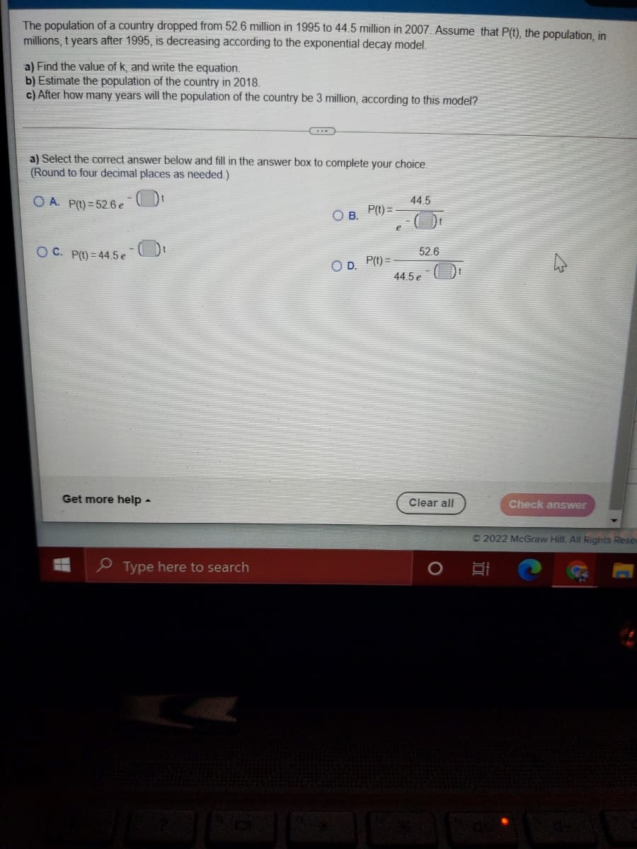The population of a country dropped from 52.6 million in 1995 to 44.5 million in 2007. Assume that P(t), the population, in
millions, t years after 1995, is decreasing according to the exponential decay model.
a) Find the value of k, and write the equation.
b) Estimate the population of the country in 2018.
c) After how many years will the population of the country be 3 million, according to this model?
a) Select the correct answer below and fill in the answer box to complete your choice.
(Round to four decimal places as needed.)
O A. P(t) = 52.6 e
44.5
P(t) =
В.
O C. P(t) = 44.5 e
52.6
O D. P(t) =
44.5 e
Get more help -
Clear all
Check answer
O2022 McGraw Hill. All Rights Reser
e Type here to search
