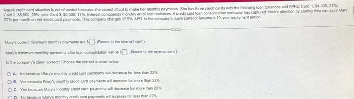 Mary's credit card situation is out of control because she cannot afford to make her monthly payments. She has three credit cards with the following loan balances and APRs: Card 1, $4,000, 21%
Card 2, $5,500, 25%; and Card 3, $3,300, 17%. Interest compounds monthly on all loan balances. A credit card loan consolidation company has captured Mary's attention by stating they can save Mary
22% per month on her credit card payments. This company charges 17.5% APR. Is the company's claim correct? Assume a 10-year repayment period
Mary's current minimum monthly payments are 5 (Round to the nearest cent)
Mary's minimum monthly payments after loan consolidation will be $
is the company's claim correct? Choose the correct answer below
KUCED
(Round to the nearest cont.)
OA. No because Mary's monthly credit card payments will decrease for less than 22%
OB. Yes because Mary's monthly credit card payments will increase for more than 22%
OC. Yes because Mary's monthly credit card payments will decrease for more than 22%
R. No because Mary's monthly credit card payments will increase for less than 22%