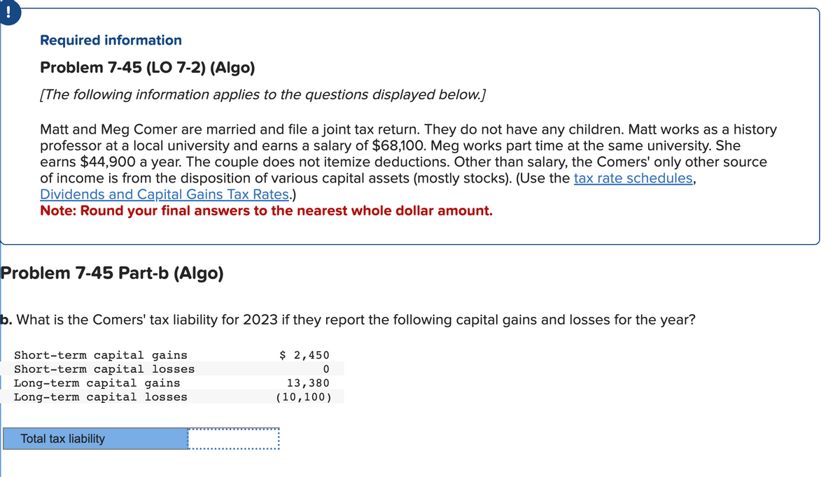 !
Required information
Problem 7-45 (LO 7-2) (Algo)
[The following information applies to the questions displayed below.]
Matt and Meg Comer are married and file a joint tax return. They do not have any children. Matt works as a history
professor at a local university and earns a salary of $68,100. Meg works part time at the same university. She
earns $44,900 a year. The couple does not itemize deductions. Other than salary, the Comers' only other source
of income is from the disposition of various capital assets (mostly stocks). (Use the tax rate schedules,
Dividends and Capital Gains Tax Rates.)
Note: Round your final answers to the nearest whole dollar amount.
Problem 7-45 Part-b (Algo)
b. What is the Comers' tax liability for 2023 if they report the following capital gains and losses for the year?
Short-term capital gains
Short-term capital losses
Long-term capital gains
Long-term capital losses
$ 2,450
0
13,380
(10,100)
Total tax liability