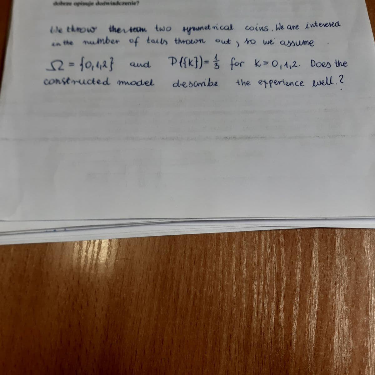 dobrze opisuje doswisdczenie?
We throw ther sem two pumet rical coins.We are interesed
in the number of tails thrown out,
to we assume
2=
f0,1,2} aud
D{{k})= % for k=0,1,2. Does the
conseructed model
descmibe
the experience well.?
