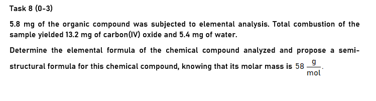 Task 8 (0-3)
5.8 mg of the organic compound was subjected to elemental analysis. Total combustion of the
sample yielded 13.2 mg of carbon(IV) oxide and 5.4 mg of water.
Determine the elemental formula of the chemical compound analyzed and propose a semi-
structural formula for this chemical compound, knowing that its molar mass is 58 9.
mol
