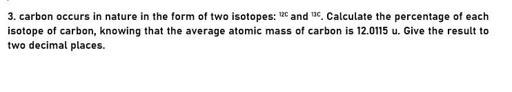 3. carbon occurs in nature in the form of two isotopes: 12° and 130. Calculate the percentage of each
isotope of carbon, knowing that the average atomic mass of carbon is 12.0115 u. Give the result to
two decimal places.
