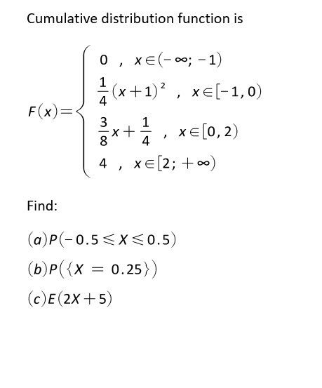 Cumulative distribution function is
0 , xe(-; -1)
1
(x+1)? , xe[-1,0)
4
F(x)=
1
xE[0, 2)
8
4
4 , xe[2; +
Find:
(a)P(-0.5 < X<0.5)
(b)P({X = 0.25})
(c)E (2X +5)
