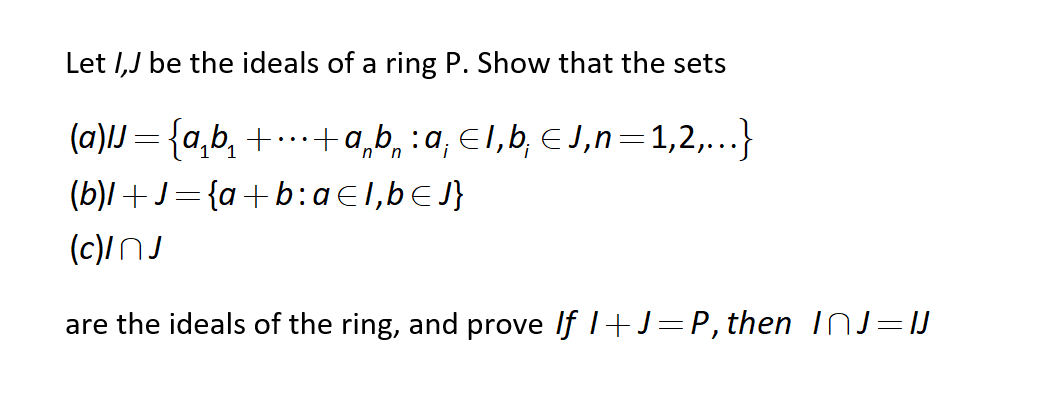 Let I,J be the ideals of a ring P. Show that the sets
(a)lJ = {a,b, + .. +a,b, :a, E1,b, €J,n=1,2,...}
(b)l+J- {a+b:aE1,bEJ}
(c)/NJ
are the ideals of the ring, and prove If 1+J=P, then InJ=IJ
