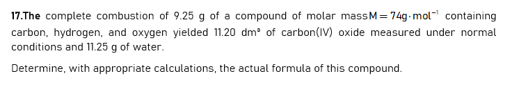 17.The complete combustion of 9.25 g of a compound of molar massM= 74g- mol" containing
carbon, hydrogen, and oxygen yielded 11.20 dm of carbon(IV) oxide measured under normal
conditions and 11.25 g of water.
Determine, with appropriate calculations, the actual formula of this compound.
