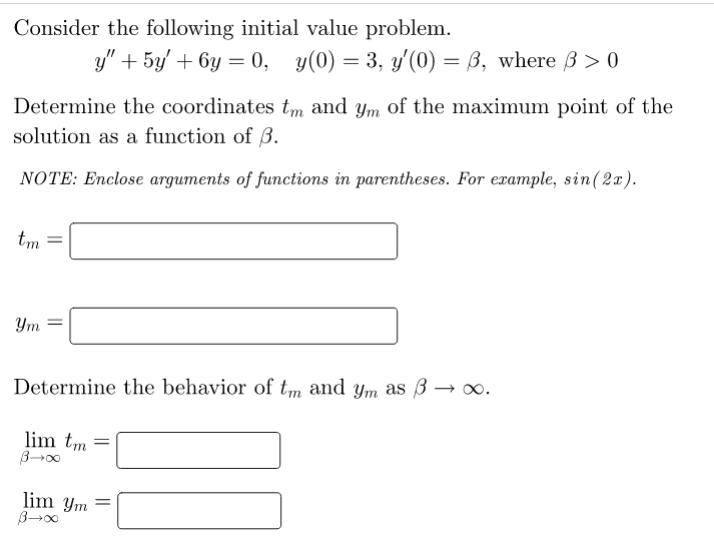 Consider the following initial value problem.
y" + 5y/ + 6y = 0,
y(0) = 3, y'(0) = ß, where ß > 0
Determine the coordinates tm and ym of the maximum point of the
solution as a function of 3.
NOTE: Enclose arguments of functions in parentheses. For example, sin(2x).
tm
Ym
Determine the behavior of tm and ym as 3 → ∞.
lim tm =
lim Ym
||
