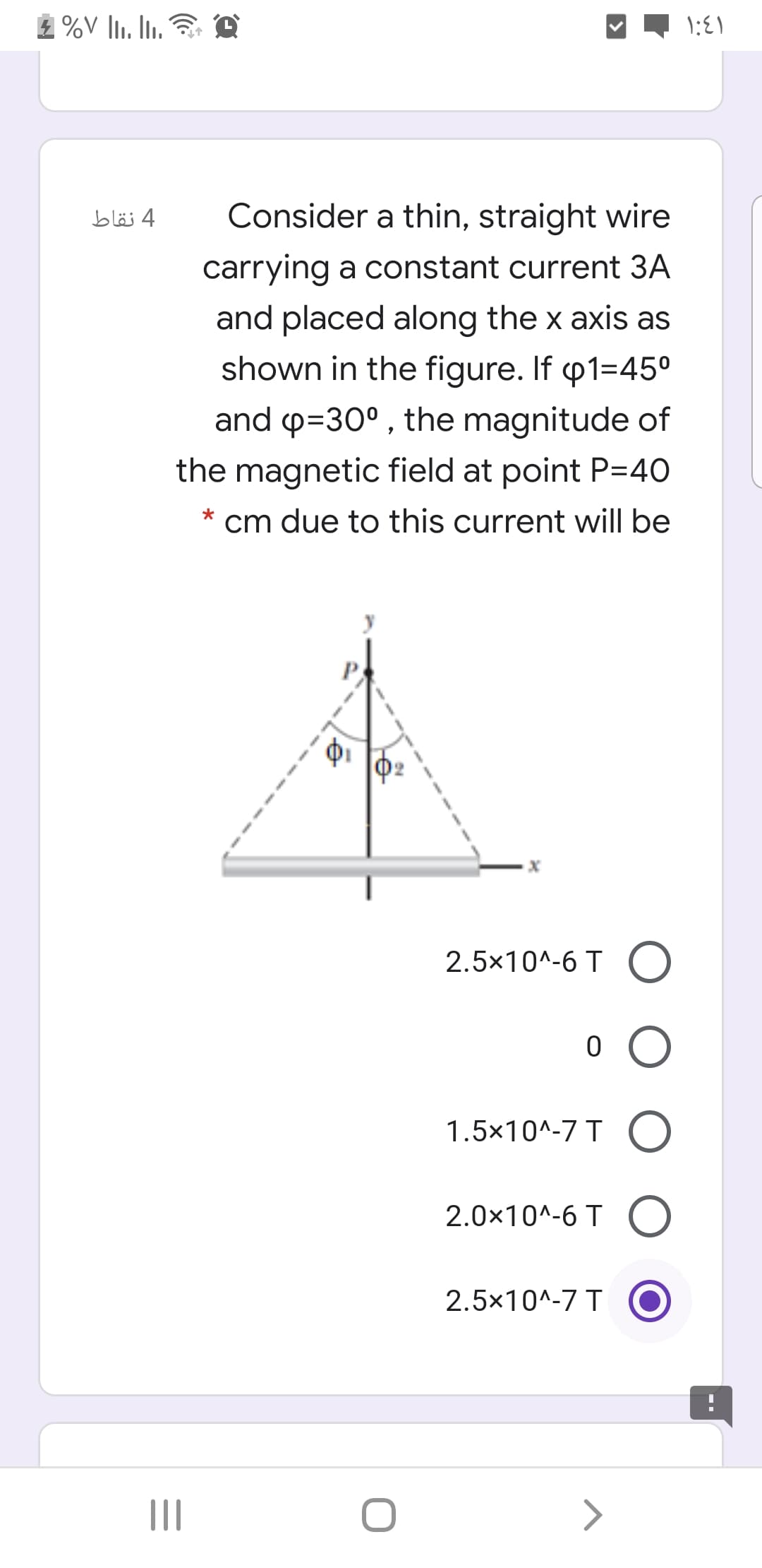 4 نقاط
Consider a thin, straight wire
carrying a constant current 3A
and placed along the x axis as
shown in the figure. If p1=45°
and p=30° , the magnitude of
the magnetic field at point P=40
cm due to this current will be
