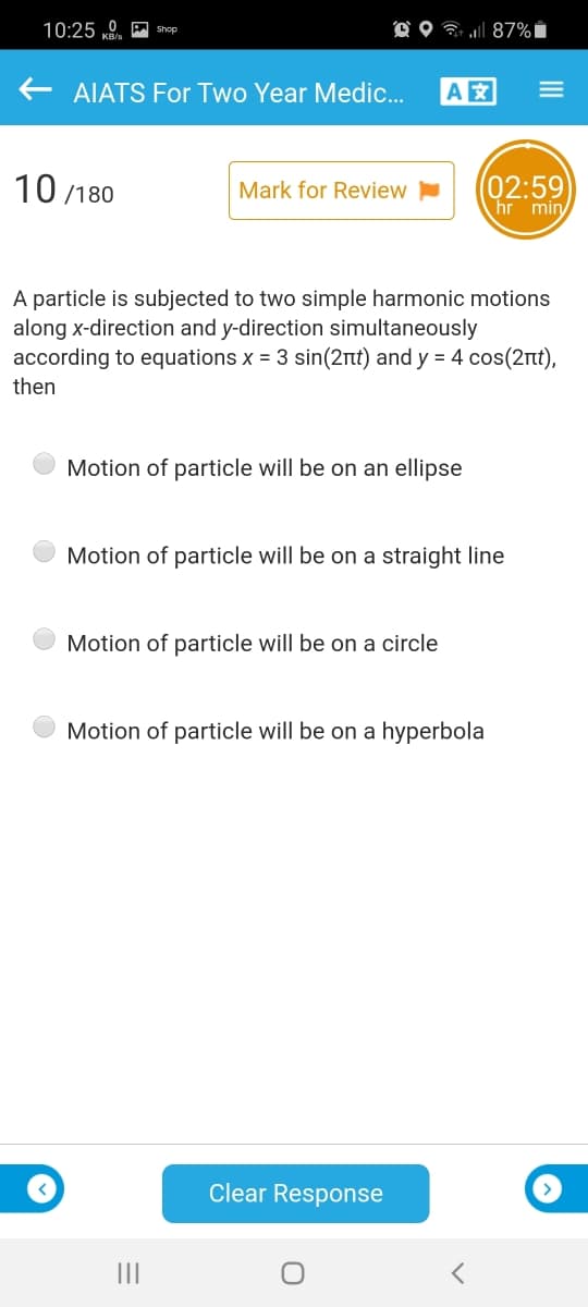 10:25 0 M shop
O O 7 l 87% i
AIATS For Two Year Medic.
A
10 /180
(02:59
hr min
Mark for Review
A particle is subjected to two simple harmonic motions
along x-direction and y-direction simultaneously
according to equations x = 3 sin(2nt) and y = 4 cos(2nt),
then
Motion of particle will be on an ellipse
Motion of particle will be on a straight line
Motion of particle will be on a circle
Motion of particle will be on a hyperbola
Clear Response
II
III
