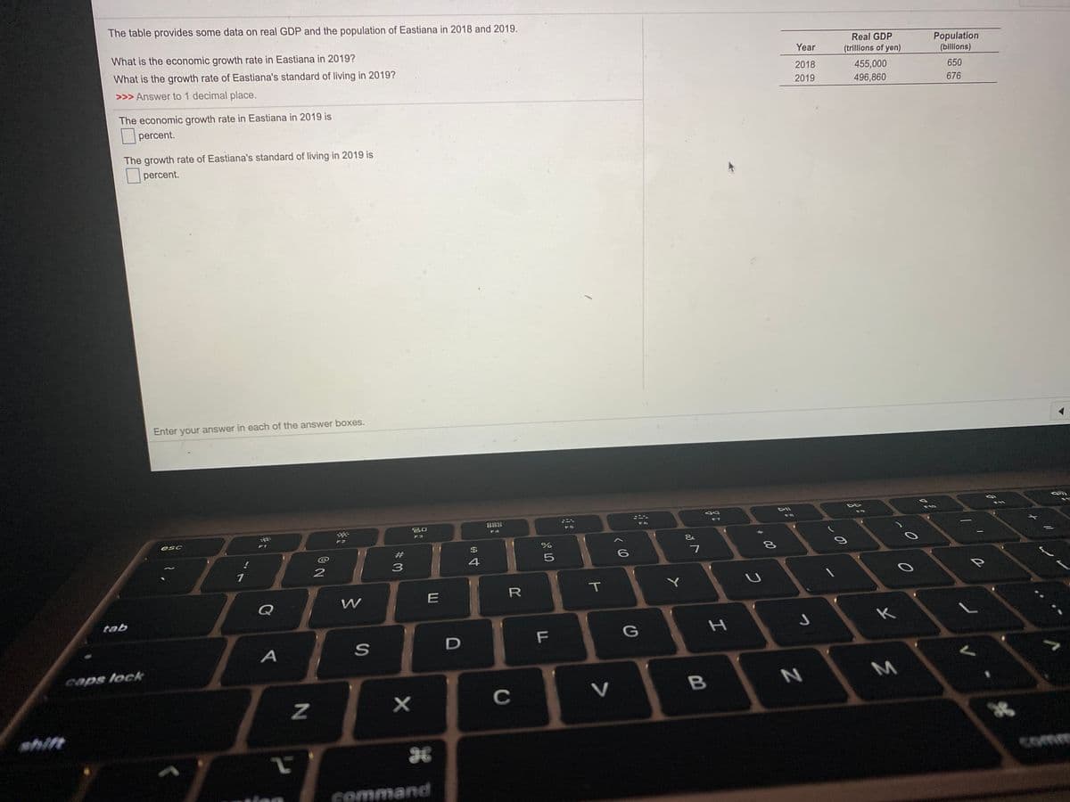 The table provides some data on real GDP and the population of Eastiana in 2018 and 2019.
What is the economic growth rate in Eastiana in 2019?
Real GDP
Population
(billions)
Year
(trillons of yen)
What is the growth rate of Eastiana's standard of living in 2019?
2018
455,000
650
>>> Answer to 1 decimal place.
2019
496,860
676
The economic growth rate in Eastiana in 2019 is
percent.
The growth rate of Eastiana's standard of living in 2019 is
|percent.
Enter your answer in each of the answer boxes.
DIl
F11
F10
888
F4
F9
F8
吕口
F6
F7
F5
F3
esc
F2
F1
&
$
4
T
Q
tab
K
G
D
caps lock
C
V
hift
comm
command
この
