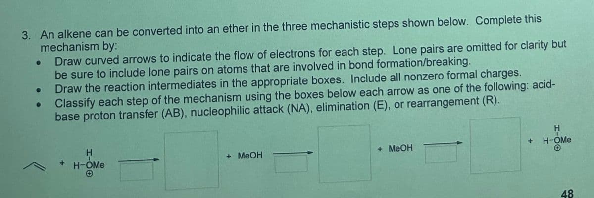 3. An alkene can be converted into an ether in the three mechanistic steps shown below. Complete this
mechanism by:
Draw curved arrows to indicate the flow of electrons for each step. Lone pairs are omitted for clarity but
be sure to include lone pairs on atoms that are involved in bond formation/breaking.
Draw the reaction intermediates in the appropriate boxes. Include all nonzero formal charges.
Classify each step of the mechanism using the boxes below each arrow as one of the following: acid-
base proton transfer (AB), nucleophilic attack (NA), elimination (E), or rearrangement (R).
+ H-OMe
H-OO
+ MeOH
+ MeOH
+
H-OMe
H-OO
48