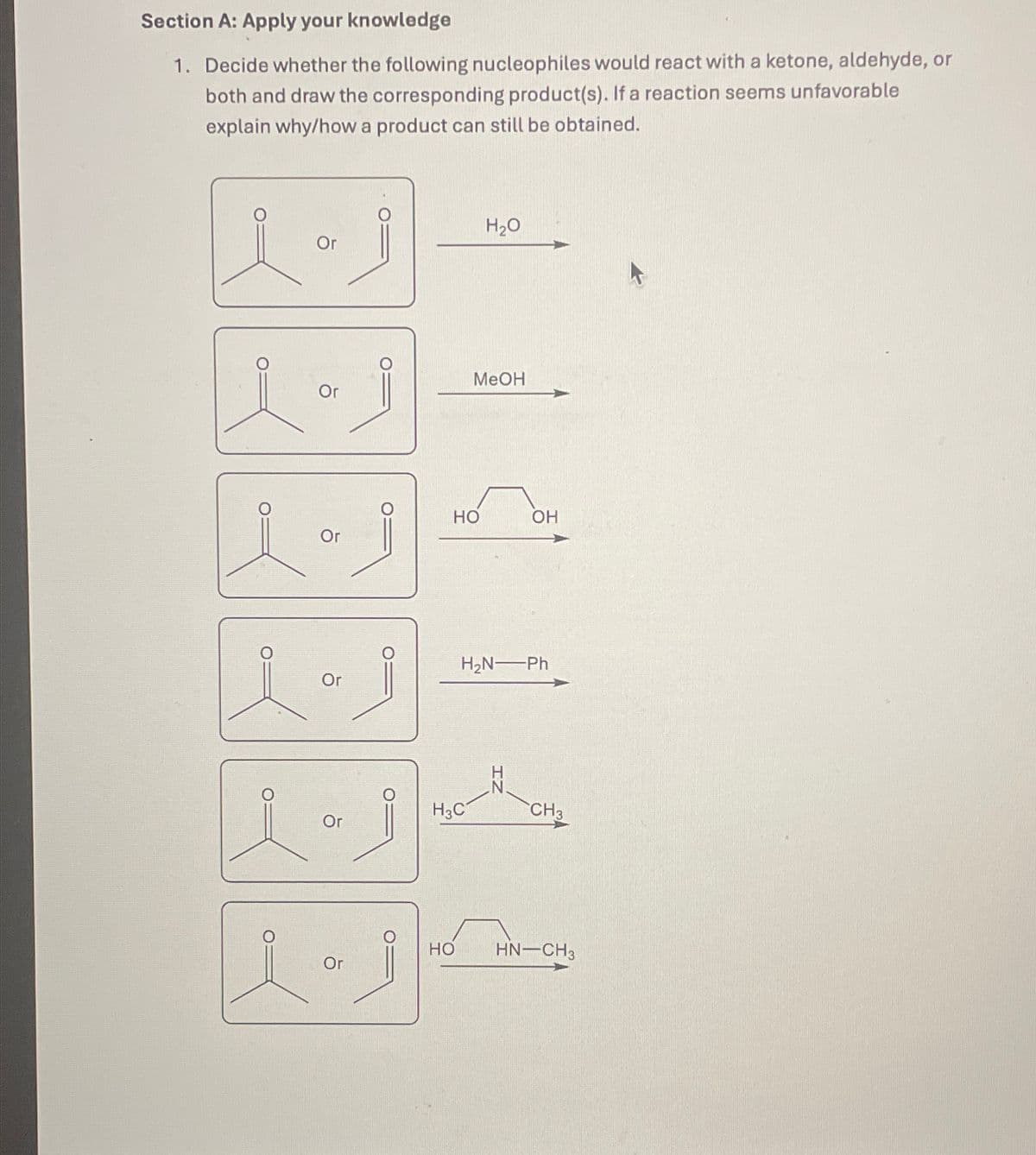 Section A: Apply your knowledge
1. Decide whether the following nucleophiles would react with a ketone, aldehyde, or
both and draw the corresponding product(s). If a reaction seems unfavorable
explain why/how a product can still be obtained.
H₂O
Or
MeOH
Or
O
HO
OH
Or
H2N—Ph
Or
H3C
CH3
Or
1.1
HO HN—CH3
Or