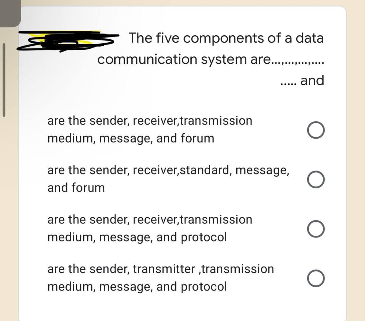 The five components of a data
communication system are................
and
are the sender, receiver,transmission
medium, message, and forum
are the sender, receiver,transmission
medium, message, and protocol
.....
are the sender, receiver,standard, message, O
and forum
are the sender, transmitter ,transmission
medium, message, and protocol
O
O