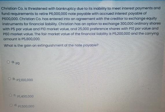 Christian Co. is threatened with bankruptcy due to its inability to meet interest payments and
fund requirements to retire P6,000,000 note payable with accrued interest payable of
P600,000. Christian Co. has entered into an agreement with the creditor to exchange equity
instruments for financial liability. Christian has an option to exchange 300,000 ordinary shares
with P5 par value and PI0 market value, and 25,000 preference shares with P10 par value and
P60 market value. The fair market value of the financial liability is P5,200,000 and the carrying
amount is P5,800,000.
What is the gain on extinguishment of the note payable?
O a po
Ob.
P2,100,000
O C PLA00.000
Od PL500,000
