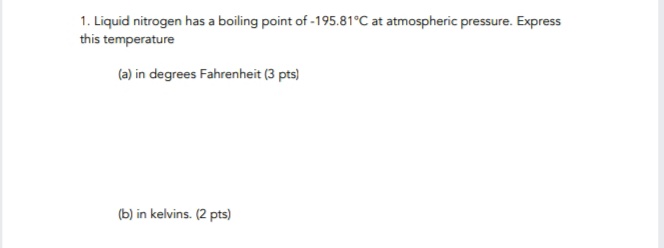 1. Liquid nitrogen has a boiling point of -195.81°C at atmospheric pressure. Express
this temperature
(a) in degrees Fahrenheit (3 pts)
(b) in kelvins. (2 pts)
