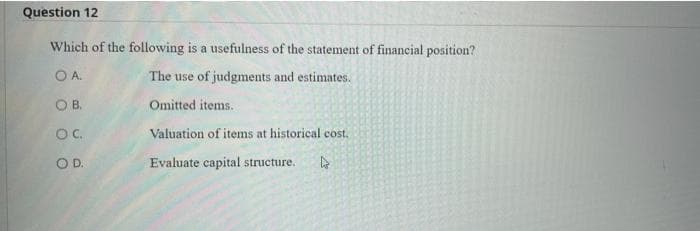 Question 12
Which of the following is a usefulness of the statement of financial position?
OA.
The use of judgments and estimates.
OB.
Omitted items.
OC.
Valuation of items at historical cost.
OD.
Evaluate capital structure. l