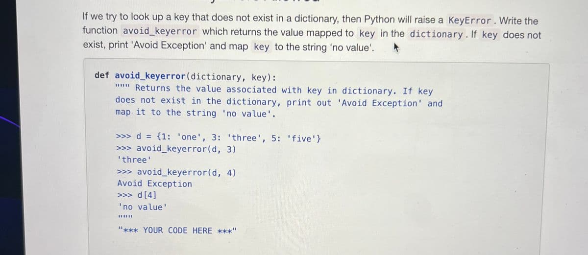 If we try to look up a key that does not exist in a dictionary, then Python will raise a KeyError. Write the
function avoid_keyerror which returns the value mapped to key in the dictionary. If key does not
exist, print 'Avoid Exception' and map key to the string 'no value'.
def avoid_keyerror (dictionary, key):
""" Returns the value associated with key in dictionary. If key
does not exist in the dictionary, print out 'Avoid Exception' and
map it to the string 'no value'.
>>> d = {1: 'one', 3: 'three', 5: 'five'}
>>> avoid_keyerror(d, 3)
'three'
>>> avoid_keyerror(d, 4)
Avoid Exception
>>> d [4]
'no value'
ILILIL
"*** YOUR CODE HERE ***"
