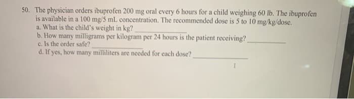 50. The physician orders ibuprofen 200 mg oral every 6 hours for a child weighing 60 lb. The ibuprofen
is available in a 100 mg/5 mL concentration. The recommended dose is 5 to 10 mg/kg/dose.
a. What is the child's weight in kg?
b. How many milligrams per kilogram per 24 hours is the patient receiving?
c. Is the order safe?
d. If yes, how many milliliters are needed for each dose?