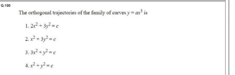 Q.100
The orthogonal trajectories of the family of curves y = ax³ is
1. 2x² + 3y² = c
2. x² + 3y² = c
3.3x² + y² = c
4. x² + y² = c