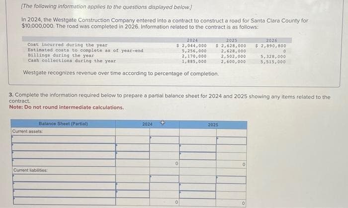 [The following information applies to the questions displayed below.]
In 2024, the Westgate Construction Company entered into a contract to construct a road for Santa Clara County for
$10,000,000. The road was completed in 2026. Information related to the contract is as follows:
Cost incurred during the year
Estimated costs to complete as of year-end
Billings during the year
Cash collections during the year i
Westgate recognizes revenue over time according to percentage of completion.
Balance Sheet (Partial)
Current assets:
2024
2025
2026
$ 2,044,000 $ 2,628,000 $ 2,890,800
5,256,000
2,628,000
2,502,000
2,600,000
Current liabilities:
3. Complete the information required below to prepare a partial balance sheet for 2024 and 2025 showing any items related to the
contract.
Note: Do not round intermediate calculations.
2024
0
2,170,000
1,885,000
0
2025
0
0
0
5,328,000
5,515,000