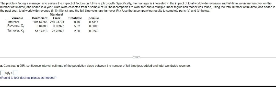 The problem facing a manager is to assess the impact of factors on full-time job growth. Specifically, the manager is interested in the impact of total worldwide revenues and full-time voluntary turnover on the
number of full-time jobs added in a year. Data were collected from a sample of 91 "best companies to work for" and a multiple linear regression model was found, using the total number of full-time jobs added in
the past year, total worldwide revenue (in Smillions), and the full-time voluntary turnover (%). Use the accompanying results to complete parts (a) and (b) below.
Variable
Intercept
Revenue, X₁
Turnover, X₂
Standard
Coefficient Error
-194.57266 246.31704
0.04883 0.00973
51.17813 22.28975
t Statistic
-0.79
5.02
2.30
(Round to four decimal places as needed.)
p-value
0.4317
0.0000
0.0240
(...
a. Construct a 95% confidence interval estimate of the population slope between the number of full-time jobs added and total worldwide revenue.