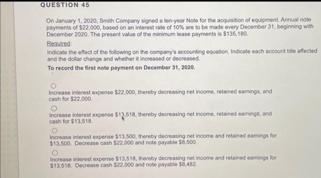 QUESTION 45
On January 1, 2020, Smith Company signed a ten-year Note for the acquisition of equipment. Annual note
payments of $22,000, based on an interest rate of 10% are to be made every December 31, beginning with
December 2020. The present value of the minimum lease payments is $135,180.
Required:
Indicate the effect of the following on the company's accounting equation. Indicate each account title affected
and the dollar change and whether it increased or decreased.
To record the first note payment on December 31, 2020.
Increase interest expense $22,000, thereby decreasing net income, retained earnings, and
cash for $22,000.
Increase interest expense $13,518, thereby decreasing net income, retained earnings, and
cash for $13,518.
Increase interest expense $13,500, thereby decreasing net income and retained earnings for
$13,500. Decrease cash $22,000 and note payable $8,500.
Increase interest expense $13,518, thereby decreasing net income and retained earnings for
$13,518. Decrease cash $22,000 and note payable $8,482.