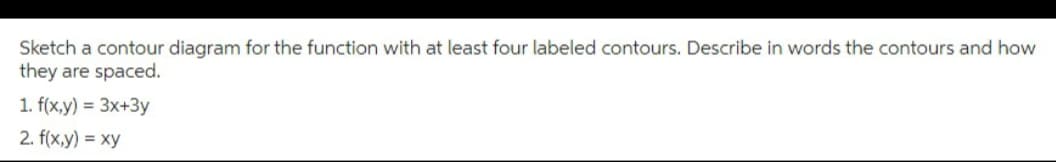 Sketch a contour diagram for the function with at least four labeled contours. Describe in words the contours and how
they are spaced.
1. f(x,y) = 3x+3y
2. f(x,y) = xy