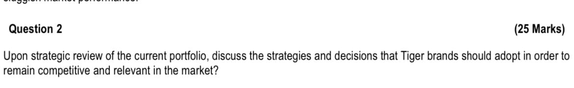 Question 2
(25 Marks)
Upon strategic review of the current portfolio, discuss the strategies and decisions that Tiger brands should adopt in order to
remain competitive and relevant in the market?