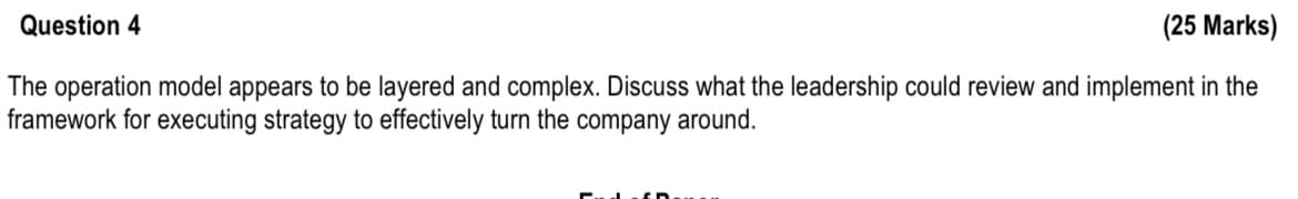 Question 4
(25 Marks)
The operation model appears to be layered and complex. Discuss what the leadership could review and implement in the
framework for executing strategy to effectively turn the company around.