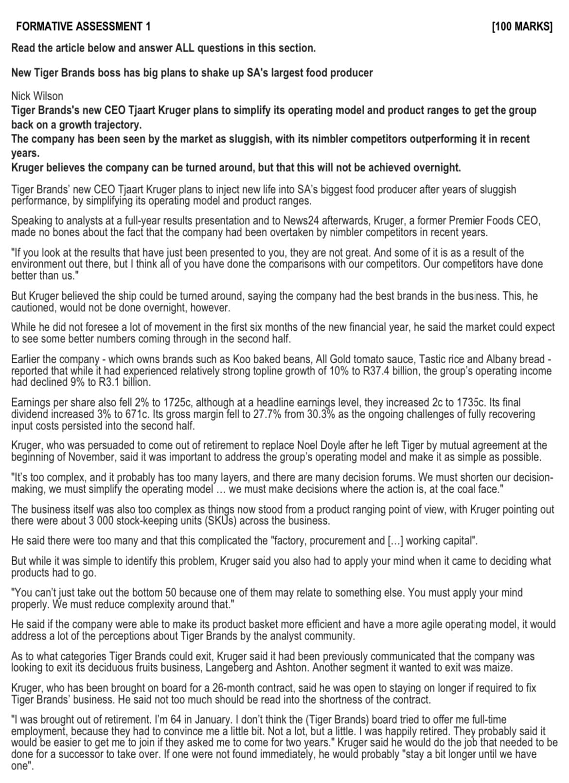 FORMATIVE ASSESSMENT 1
Read the article below and answer ALL questions in this section.
New Tiger Brands boss has big plans to shake up SA's largest food producer
Nick Wilson
[100 MARKS]
Tiger Brands's new CEO Tjaart Kruger plans to simplify its operating model and product ranges to get the group
back on a growth trajectory.
The company has been seen by the market as sluggish, with its nimbler competitors outperforming it in recent
years.
Kruger believes the company can be turned around, but that this will not be achieved overnight.
Tiger Brands' new CEO Tjaart Kruger plans to inject new life into SA's biggest food producer after years of sluggish
performance, by simplifying its operating model and product ranges.
Speaking to analysts at a full-year results presentation and to News24 afterwards, Kruger, a former Premier Foods CEO,
made no bones about the fact that the company had been overtaken by nimbler competitors in recent years.
"If you look at the results that have just been presented to you, they are not great. And some of it is as a result of the
environment out there, but I think all of you have done the comparisons with our competitors. Our competitors have done
better than us."
But Kruger believed the ship could be turned around, saying the company had the best brands in the business. This, he
cautioned, would not be done overnight, however.
While he did not foresee a lot of movement in the first six months of the new financial year, he said the market could expect
to see some better numbers coming through in the second half.
Earlier the company - which owns brands such as Koo baked beans, All Gold tomato sauce, Tastic rice and Albany bread -
reported that while it had experienced relatively strong topline growth of 10% to R37.4 billion, the group's operating income
had declined 9% to R3.1 billion.
Earnings per share also fell 2% to 1725c, although at a headline earnings level, they increased 2c to 1735c. Its final
dividend increased 3% to 671c. Its gross margin fell to 27.7% from 30.3% as the ongoing challenges of fully recovering
input costs persisted into the second half.
Kruger, who was persuaded to come out of retirement to replace Noel Doyle after he left Tiger by mutual agreement at the
beginning of November, said it was important to address the group's operating model and make it as simple as possible.
"It's too complex, and it probably has too many layers, and there are many decision forums. We must shorten our decision-
making, we must simplify the operating model ... we must make decisions where the action is, at the coal face."
The business itself was also too complex as things now stood from a product ranging point of view, with Kruger pointing out
there were about 3 000 stock-keeping units (SKUS) across the business.
He said there were too many and that this complicated the "factory, procurement and [...] working capital".
But while it was simple to identify this problem, Kruger said you also had to apply your mind when it came to deciding what
products had to go.
"You can't just take out the bottom 50 because one of them may relate to something else. You must apply your mind
properly. We must reduce complexity around that."
He said if the company were able to make its product basket more efficient and have a more agile operating model, it would
address a lot of the perceptions about Tiger Brands by the analyst community.
As to what categories Tiger Brands could exit, Kruger said it had been previously communicated that the company was
looking to exit its deciduous fruits business, Langeberg and Ashton. Another segment it wanted to exit was maize.
Kruger, who has been brought on board for a 26-month contract, said he was open to staying on longer if required to fix
Tiger Brands' business. He said not too much should be read into the shortness of the contract.
"I was brought out of retirement. I'm 64 in January. I don't think the (Tiger Brands) board tried to offer me full-time
employment, because they had to convince me a little bit. Not a lot, but a little. I was happily retired. They probably said it
would be easier to get me to join if they asked me to come for two years." Kruger said he would do the job that needed to be
done for a successor to take over. If one were not found immediately, he would probably "stay a bit longer until we have
one".