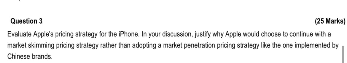 Question 3
(25 Marks)
Evaluate Apple's pricing strategy for the iPhone. In your discussion, justify why Apple would choose to continue with a
market skimming pricing strategy rather than adopting a market penetration pricing strategy like the one implemented by
Chinese brands.