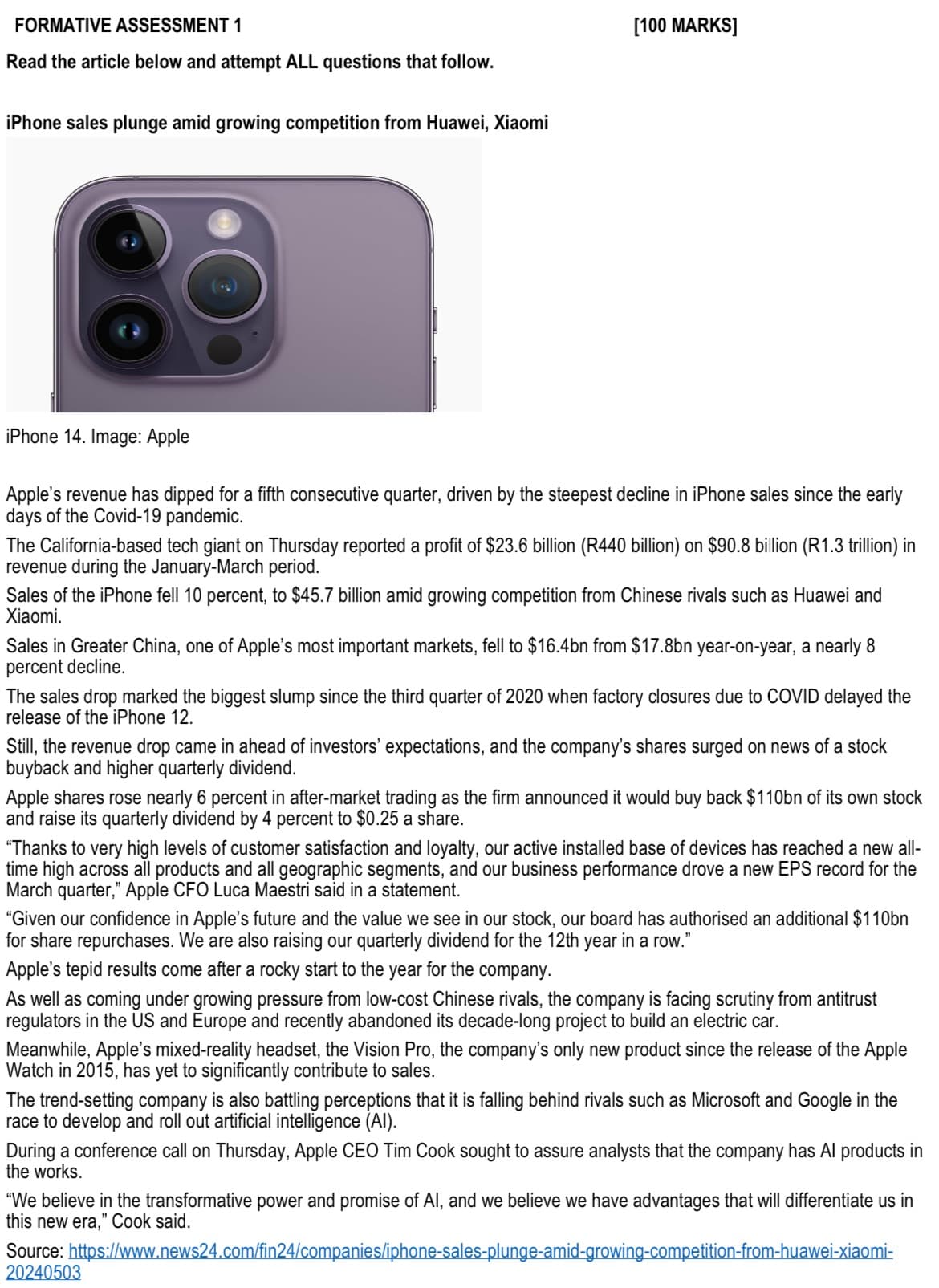 FORMATIVE ASSESSMENT 1
Read the article below and attempt ALL questions that follow.
iPhone sales plunge amid growing competition from Huawei, Xiaomi
[100 MARKS]
iPhone 14. Image: Apple
Apple's revenue has dipped for a fifth consecutive quarter, driven by the steepest decline in iPhone sales since the early
days of the Covid-19 pandemic.
The California-based tech giant on Thursday reported a profit of $23.6 billion (R440 billion) on $90.8 billion (R1.3 trillion) in
revenue during the January-March period.
Sales of the iPhone fell 10 percent, to $45.7 billion amid growing competition from Chinese rivals such as Huawei and
Xiaomi.
Sales in Greater China, one of Apple's most important markets, fell to $16.4bn from $17.8bn year-on-year, a nearly 8
percent decline.
The sales drop marked the biggest slump since the third quarter of 2020 when factory closures due to COVID delayed the
release of the iPhone 12.
Still, the revenue drop came in ahead of investors' expectations, and the company's shares surged on news of a stock
buyback and higher quarterly dividend.
Apple shares rose nearly 6 percent in after-market trading as the firm announced it would buy back $110bn of its own stock
and raise its quarterly dividend by 4 percent to $0.25 a share.
"Thanks to very high levels of customer satisfaction and loyalty, our active installed base of devices has reached a new all-
time high across all products and all geographic segments, and our business performance drove a new EPS record for the
March quarter," Apple CFO Luca Maestri said in a statement.
"Given our confidence in Apple's future and the value we see in our stock, our board has authorised an additional $110bn
for share repurchases. We are also raising our quarterly dividend for the 12th year in a row."
Apple's tepid results come after a rocky start to the year for the company.
As well as coming under growing pressure from low-cost Chinese rivals, the company is facing scrutiny from antitrust
regulators in the US and Europe and recently abandoned its decade-long project to build an electric car.
Meanwhile, Apple's mixed-reality headset, the Vision Pro, the company's only new product since the release of the Apple
Watch in 2015, has yet to significantly contribute to sales.
The trend-setting company is also battling perceptions that it is falling behind rivals such as Microsoft and Google in the
race to develop and roll out artificial intelligence (AI).
During a conference call on Thursday, Apple CEO Tim Cook sought to assure analysts that the company has Al products in
the works.
"We believe in the transformative power and promise of Al, and we believe we have advantages that will differentiate us in
this new era," Cook said.
https://www.news24.com/fin24/companies/iphone-sales-plunge-amid-growing-competition-from-huawei-xiaomi-
Source:
20240503