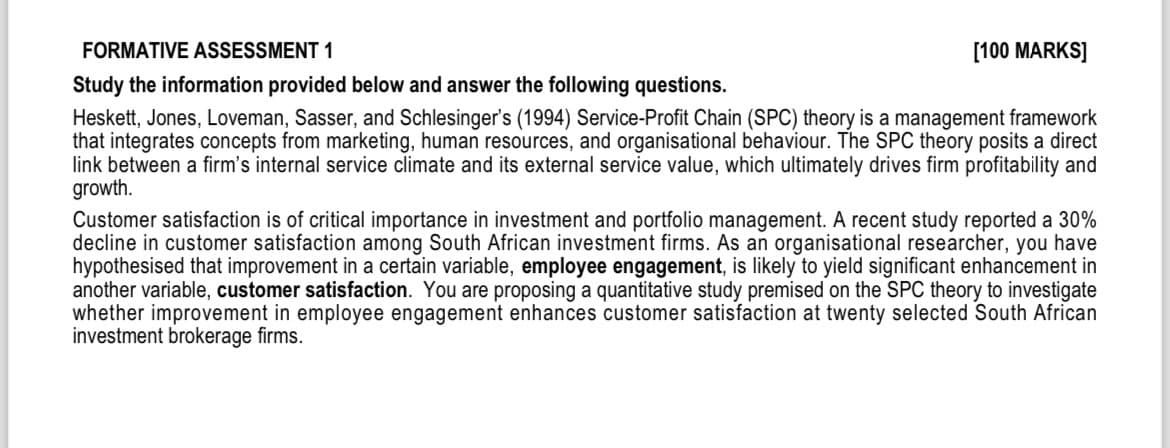 FORMATIVE ASSESSMENT 1
Study the information provided below and answer the following questions.
[100 MARKS]
Heskett, Jones, Loveman, Sasser, and Schlesinger's (1994) Service-Profit Chain (SPC) theory is a management framework
that integrates concepts from marketing, human resources, and organisational behaviour. The SPC theory posits a direct
link between a firm's internal service climate and its external service value, which ultimately drives firm profitability and
growth.
Customer satisfaction is of critical importance in investment and portfolio management. A recent study reported a 30%
decline in customer satisfaction among South African investment firms. As an organisational researcher, you have
hypothesised that improvement in a certain variable, employee engagement, is likely to yield significant enhancement in
another variable, customer satisfaction. You are proposing a quantitative study premised on the SPC theory to investigate
whether improvement in employee engagement enhances customer satisfaction at twenty selected South African
investment brokerage firms.