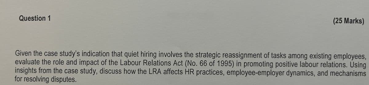 Question 1
(25 Marks)
Given the case study's indication that quiet hiring involves the strategic reassignment of tasks among existing employees,
evaluate the role and impact of the Labour Relations Act (No. 66 of 1995) in promoting positive labour relations. Using
insights from the case study, discuss how the LRA affects HR practices, employee-employer dynamics, and mechanisms
for resolving disputes.