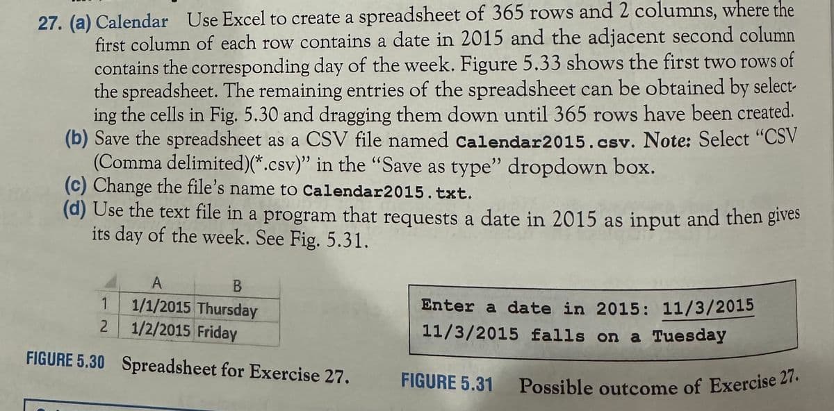 27. (a) Calendar Use Excel to create a spreadsheet of 365 rows and 2 columns, where the
first column of each row contains a date in 2015 and the adjacent second column
contains the corresponding day of the week. Figure 5.33 shows the first two rows of
the spreadsheet. The remaining entries of the spreadsheet can be obtained by select-
ing the cells in Fig. 5.30 and dragging them down until 365 rows have been created.
(b) Save the spreadsheet as a CSV file named Calendar2015. csv. Note: Select "CSV
(Comma delimited)(*.csv)" in the "Save as type" dropdown box.
(c) Change the file's name to Calendar2015.txt.
(d) Use the text file in a program that requests a date in 2015 as input and then gives
its day of the week. See Fig. 5.31.
Enter a date in 2015: 11/3/2015
11/3/2015 falls on a Tuesday
A
B
1
1/1/2015 Thursday
2
1/2/2015 Friday
FIGURE 5.30 Spreadsheet for Exercise 27.
FIGURE 5.31
Possible outcome of Exercise 27.