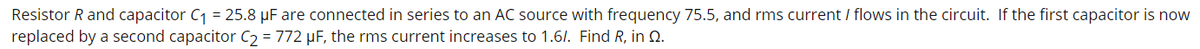 Resistor R and capacitor C1 = 25.8 µF are connected in series to an AC source with frequency 75.5, and rms current / flows in the circuit. If the first capacitor is now
replaced by a second capacitor C2 = 772 µF, the rms current increases to 1.6/. Find R, in Q.
