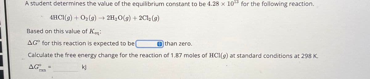 A student determines the value of the equilibrium constant to be 4.28 x 1013 for the following reaction.
4HCl(g) + O2(g) → 2H2O(g) +2Cl2(g)
Based on this value of Keq:
AG° for this reaction is expected to be
than zero.
Calculate the free energy change for the reaction of 1.87 moles of HCl(g) at standard conditions at 298 K.
AGO
rxn
kj