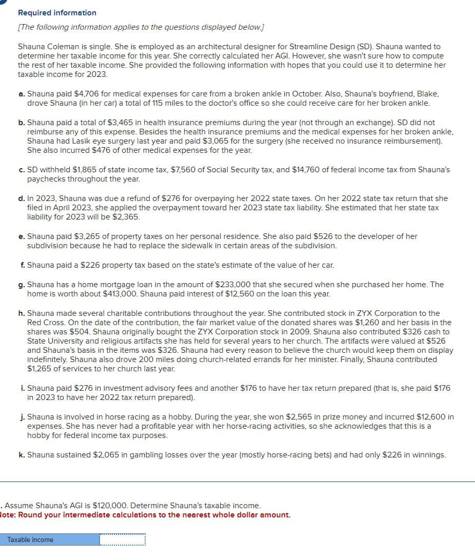 Required information
[The following information applies to the questions displayed below.]
Shauna Coleman is single. She is employed as an architectural designer for Streamline Design (SD). Shauna wanted to
determine her taxable income for this year. She correctly calculated her AGI. However, she wasn't sure how to compute
the rest of her taxable income. She provided the following information with hopes that you could use it to determine her
taxable income for 2023.
a. Shauna paid $4,706 for medical expenses for care from a broken ankle in October. Also, Shauna's boyfriend, Blake,
drove Shauna (in her car) a total of 115 miles to the doctor's office so she could receive care for her broken ankle.
b. Shauna paid a total of $3,465 in health insurance premiums during the year (not through an exchange). SD did not
reimburse any of this expense. Besides the health insurance premiums and the medical expenses for her broken ankle,
Shauna had Lasik eye surgery last year and paid $3,065 for the surgery (she received no insurance reimbursement).
She also incurred $476 of other medical expenses for the year.
c. SD withheld $1,865 of state income tax, $7,560 of Social Security tax, and $14,760 of federal income tax from Shauna's
paychecks throughout the year.
d. In 2023, Shauna was due a refund of $276 for overpaying her 2022 state taxes. On her 2022 state tax return that she
filed in April 2023, she applied the overpayment toward her 2023 state tax liability. She estimated that her state tax
liability for 2023 will be $2,365.
e. Shauna paid $3,265 of property taxes on her personal residence. She also paid $526 to the developer of her
subdivision because he had to replace the sidewalk in certain areas of the subdivision.
f. Shauna paid a $226 property tax based on the state's estimate of the value of her car.
g. Shauna has a home mortgage loan in the amount of $233,000 that she secured when she purchased her home. The
home is worth about $413,000. Shauna paid interest of $12,560 on the loan this year.
h. Shauna made several charitable contributions throughout the year. She contributed stock in ZYX Corporation to the
Red Cross. On the date of the contribution, the fair market value of the donated shares was $1,260 and her basis in the
shares was $504. Shauna originally bought the ZYX Corporation stock in 2009. Shauna also contributed $326 cash to
State University and religious artifacts she has held for several years to her church. The artifacts were valued at $526
and Shauna's basis in the items was $326. Shauna had every reason to believe the church would keep them on display
indefinitely. Shauna also drove 200 miles doing church-related errands for her minister. Finally, Shauna contributed
$1,265 of services to her church last year.
i. Shauna paid $276 in investment advisory fees and another $176 to have her tax return prepared (that is, she paid $176
in 2023 to have her 2022 tax return prepared).
j. Shauna is involved in horse racing as a hobby. During the year, she won $2,565 in prize money and incurred $12,600 in
expenses. She has never had a profitable year with her horse-racing activities, so she acknowledges that this is a
hobby for federal income tax purposes.
k. Shauna sustained $2,065 in gambling losses over the year (mostly horse-racing bets) and had only $226 in winnings.
. Assume Shauna's AGI is $120,000. Determine Shauna's taxable income.
lote: Round your intermediate calculations to the nearest whole dollar amount.
Taxable income