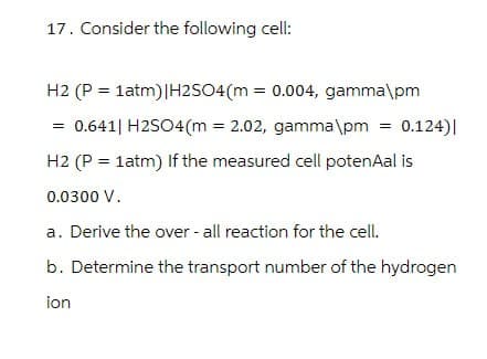 17. Consider the following cell:
H2 (P=1atm)|H2SO4(m = 0.004, gamma\pm
0.641 | H2SO4(m = 2.02, gamma\pm = 0.124)|
H2 (P=1atm) If the measured cell potenAal is
0.0300 V.
a. Derive the over - all reaction for the cell.
b. Determine the transport number of the hydrogen
ion