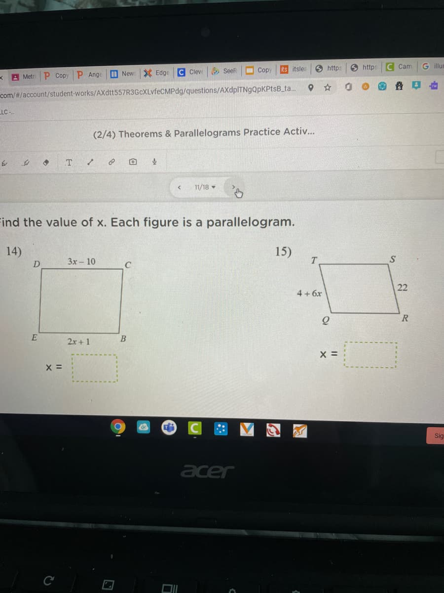 C Cleve
6 SeeR
O Copy
its itslea
6 https
O https
C Cam
G illu
K A Metri
P Copy P Ange
M New
X Edge
com/#/account/student-works/AXdtt557R3GcXLvfeCMPdg/questions/AXdplTNgQpKPtsB_ta..
LC -
(2/4) Theorems & Parallelograms Practice Activ...
11/18
ind the value of x. Each figure is a parallelogram.
14)
15)
T
D
3x-10
C
22
4+6x
2x+ 1
X =
Sig
acer
