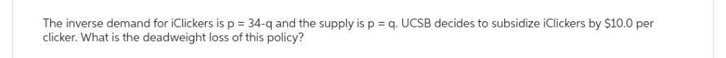 The inverse demand for iClickers is p = 34-q and the supply is p = q. UCSB decides to subsidize iClickers by $10.0 per
clicker. What is the deadweight loss of this policy?