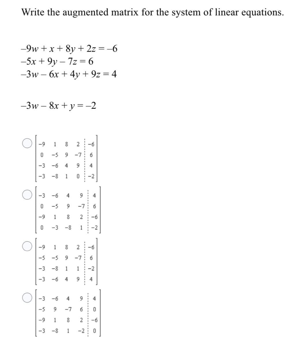 Write the augmented matrix for the system of linear equations.
-9w + x + 8y + 2z = -6
-5x + 9y – 7z = 6
-3w – 6x + 4y + 9z = 4
-3w – 8x + y =-2
-9
1
2
-6
-5
-7
-3
-6
4
4
-3 -8
1
-2
-3 -6
4
-5
9.
-7
6
-9
1
8
2
-6
-3
-8
1
-2
-9
1
2:-6
-5
-5
9
-7
6
-3
-8
1
1
-2
-3
-6
4
9
4
-3
-6
4
-5
-7
6
-9
1
2
-6
-3 -8
-2
.......
---.
-------
---
........
---..
00
4.
00
1.
